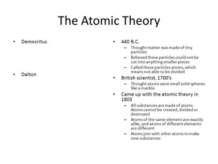 The Atomic Theory Democritus Dalton 440 B.C. – Thought matter was made of tiny particles – Believed these particles could not be cut into anything smaller.