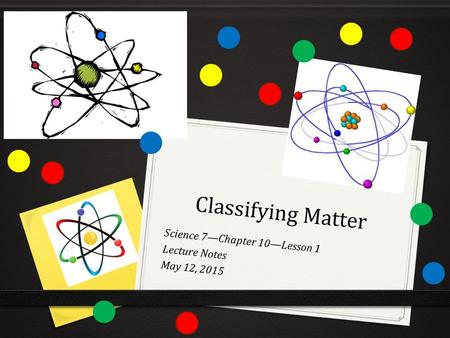 Classifying Matter Science 7—Chapter 10—Lesson 1 Lecture Notes May 12, 2015.