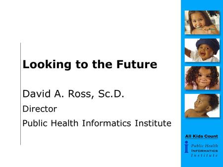 Looking to the Future David A. Ross, Sc.D. Director Public Health Informatics Institute.