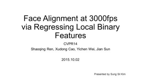 Face Alignment at 3000fps via Regressing Local Binary Features CVPR14 Shaoqing Ren, Xudong Cao, Yichen Wei, Jian Sun 2015.10.02 Presented by Sung Sil Kim.