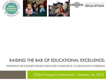 RAISING THE BAR OF EDUCATIONAL EXCELLENCE: FOSTERING THE CONNECTION BETWEEN EARLY LEARNING & K-3 EDUCATION IN OREGON COSA Principal’s Conference | October.