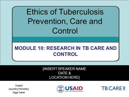 1 [INSERT SPEAKER NAME DATE & LOCATION HERE] Ethics of Tuberculosis Prevention, Care and Control MODULE 10: RESEARCH IN TB CARE AND CONTROL Insert country/ministry.