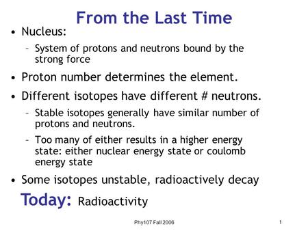 Phy107 Fall 2006 1 From the Last Time Today: Radioactivity Nucleus: –System of protons and neutrons bound by the strong force Proton number determines.