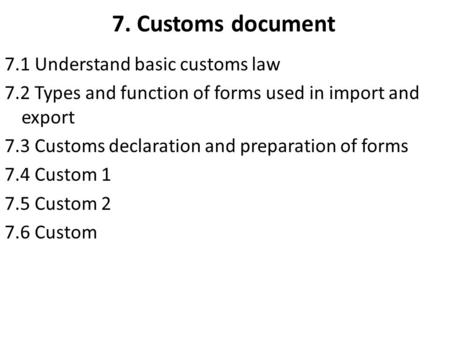 7. Customs document 7.1 Understand basic customs law 7.2 Types and function of forms used in import and export 7.3 Customs declaration and preparation.