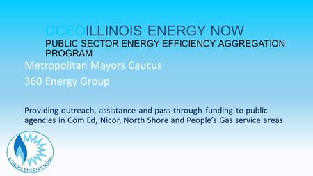 DCEOILLINOIS ENERGY NOW PUBLIC SECTOR ENERGY EFFICIENCY AGGREGATION PROGRAM Metropolitan Mayors Caucus 360 Energy Group Providing outreach, assistance.