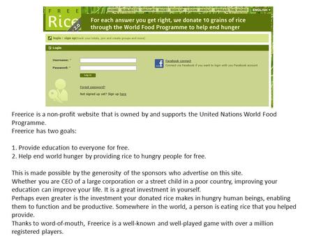 Freerice is a non-profit website that is owned by and supports the United Nations World Food Programme. Freerice has two goals: 1. Provide education to.