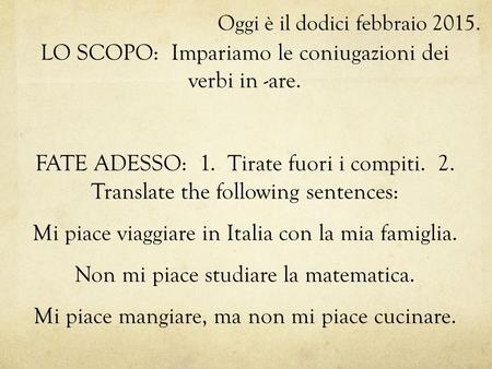 Oggi è il dodici febbraio 2015. LO SCOPO: Impariamo le coniugazioni dei verbi in -are. FATE ADESSO: 1. Tirate fuori i compiti. 2. Translate the following.