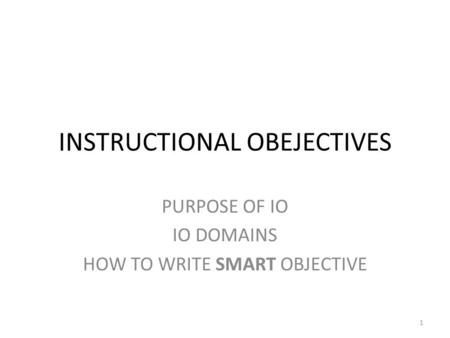 INSTRUCTIONAL OBEJECTIVES PURPOSE OF IO IO DOMAINS HOW TO WRITE SMART OBJECTIVE 1.