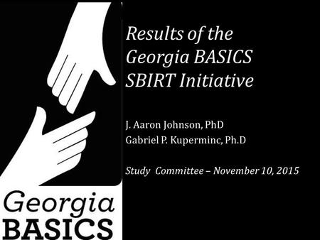 Results of the Georgia BASICS SBIRT Initiative J. Aaron Johnson, PhD Gabriel P. Kuperminc, Ph.D Study Committee – November 10, 2015.