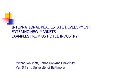 INTERNATIONAL REAL ESTATE DEVELOPMENT: ENTERING NEW MARKETS EXAMPLES FROM US HOTEL INDUSTRY Michael Anikeeff, Johns Hopkins University Ven Sriram, University.