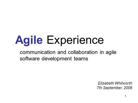 1 Agile Experience communication and collaboration in agile software development teams Elizabeth Whitworth 7th September, 2006.