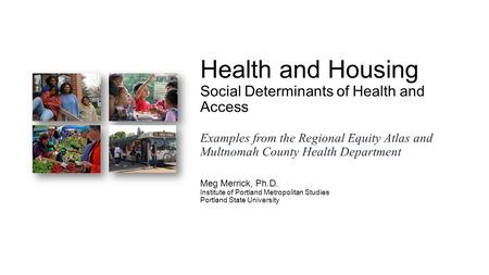 Health and Housing Social Determinants of Health and Access Examples from the Regional Equity Atlas and Multnomah County Health Department Meg Merrick,