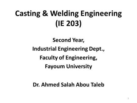 Casting & Welding Engineering (IE 203) Second Year, Industrial Engineering Dept., Faculty of Engineering, Fayoum University Dr. Ahmed Salah Abou Taleb.