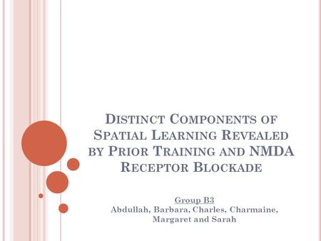 D ISTINCT C OMPONENTS OF S PATIAL L EARNING R EVEALED BY P RIOR T RAINING AND NMDA R ECEPTOR B LOCKADE Group B3 Abdullah, Barbara, Charles, Charmaine,