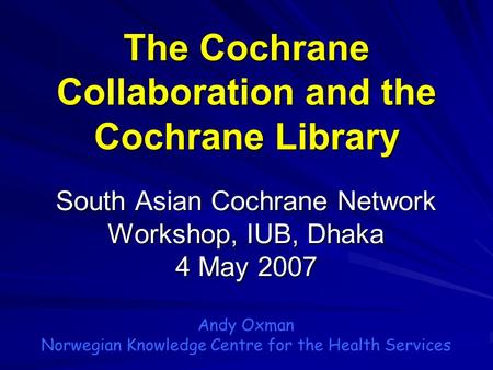 The Cochrane Collaboration and the Cochrane Library South Asian Cochrane Network Workshop, IUB, Dhaka 4 May 2007 Andy Oxman Norwegian Knowledge Centre.