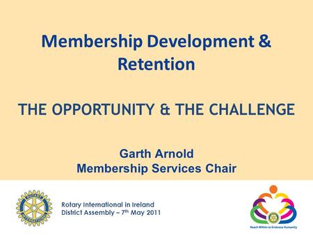 Rotary International in Ireland District Assembly – 7 th May 2011 Membership Development & Retention Garth Arnold Membership Services Chair THE OPPORTUNITY.