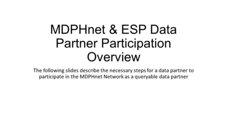 MDPHnet & ESP Data Partner Participation Overview The following slides describe the necessary steps for a data partner to participate in the MDPHnet Network.