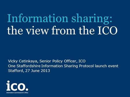 Information sharing: the view from the ICO Vicky Cetinkaya, Senior Policy Officer, ICO One Staffordshire Information Sharing Protocol launch event Stafford,