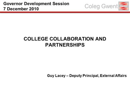 Coleg Gwent COLLEGE COLLABORATION AND PARTNERSHIPS Guy Lacey – Deputy Principal, External Affairs Governor Development Session 7 December 2010.