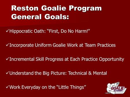 Reston Goalie Program General Goals: Hippocratic Oath: “First, Do No Harm!” Incorporate Uniform Goalie Work at Team Practices Incremental Skill Progress.