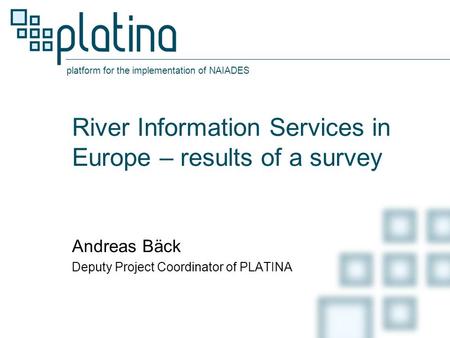 Platform for the implementation of NAIADES River Information Services in Europe – results of a survey Andreas Bäck Deputy Project Coordinator of PLATINA.