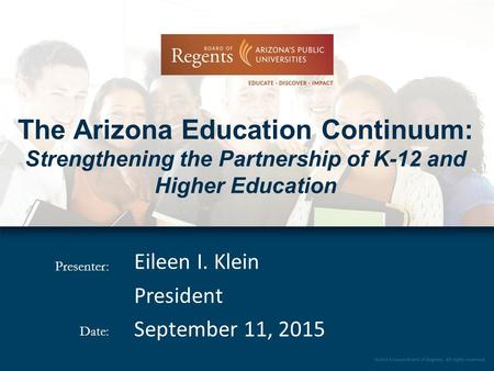 Presenter: Date: The Arizona Education Continuum: Strengthening the Partnership of K-12 and Higher Education Eileen I. Klein President September 11, 2015.