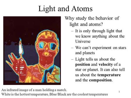 1 Light and Atoms Why study the behavior of light and atoms? –It is only through light that we know anything about the Universe –We can’t experiment on.