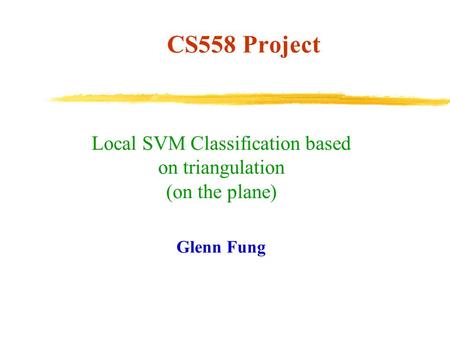 CS558 Project Local SVM Classification based on triangulation (on the plane) Glenn Fung.