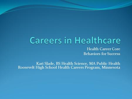 Health Career Core Behaviors for Success Kari Slade, BS Health Science, MA Public Health Roosevelt High School Health Careers Program, Minnesota.