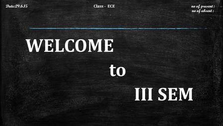 WELCOME to III SEM Date:29.6.15 Class - ECE no of present : no of absent :