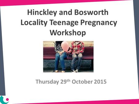 Hinckley and Bosworth Locality Teenage Pregnancy Workshop Thursday 29 th October 2015.