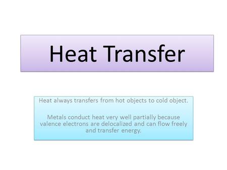 Heat Transfer Heat always transfers from hot objects to cold object. Metals conduct heat very well partially because valence electrons are delocalized.