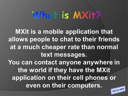 MXit is a mobile application that allows people to chat to their friends at a much cheaper rate than normal text messages. You can contact anyone anywhere.