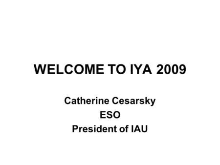 WELCOME TO IYA 2009 Catherine Cesarsky ESO President of IAU.