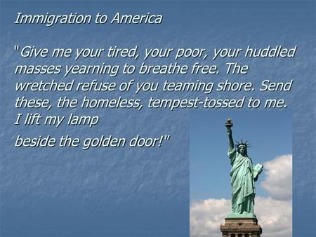 Immigration to America Give me your tired, your poor, your huddled masses yearning to breathe free. The wretched refuse of you teaming shore. Send these,