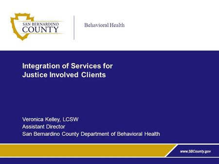 Behavioral Health www.SBCounty.gov Integration of Services for Justice Involved Clients Veronica Kelley, LCSW Assistant Director San Bernardino County.