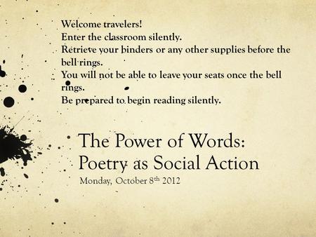 The Power of Words: Poetry as Social Action Monday, October 8 th 2012 Welcome travelers! Enter the classroom silently. Retrieve your binders or any other.