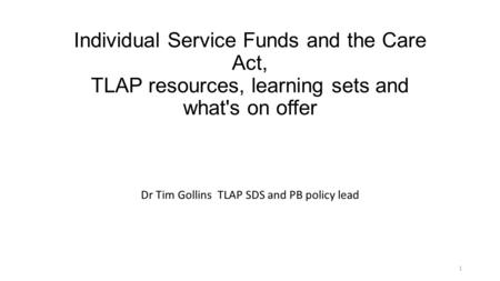 Individual Service Funds and the Care Act, TLAP resources, learning sets and what's on offer Dr Tim Gollins TLAP SDS and PB policy lead 1.