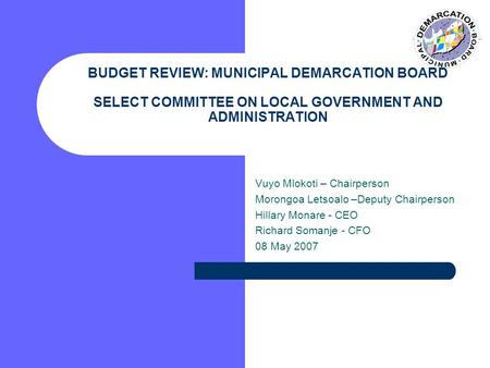 BUDGET REVIEW: MUNICIPAL DEMARCATION BOARD SELECT COMMITTEE ON LOCAL GOVERNMENT AND ADMINISTRATION Vuyo Mlokoti – Chairperson Morongoa Letsoalo –Deputy.