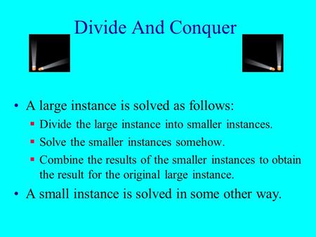 Divide And Conquer A large instance is solved as follows:  Divide the large instance into smaller instances.  Solve the smaller instances somehow. 