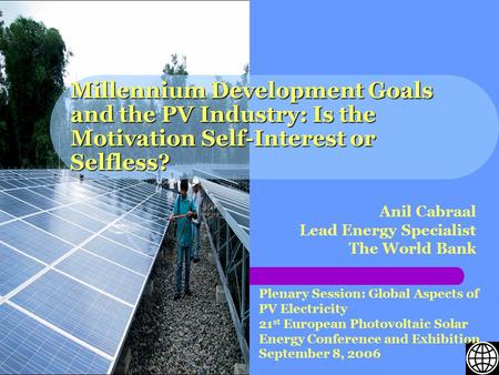 Millennium Development Goals and the PV Industry: Is the Motivation Self-Interest or Selfless? Anil Cabraal Lead Energy Specialist The World Bank Plenary.