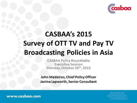 CASBAA’s 2015 Survey of OTT TV and Pay TV Broadcasting Policies in Asia CASBAA Policy Roundtable Executive Session Monday, October 26 th, 2015 John Medeiros,