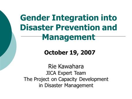 Gender Integration into Disaster Prevention and Management October 19, 2007 Rie Kawahara JICA Expert Team The Project on Capacity Development in Disaster.