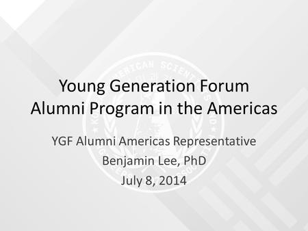 Young Generation Forum Alumni Program in the Americas YGF Alumni Americas Representative Benjamin Lee, PhD July 8, 2014.