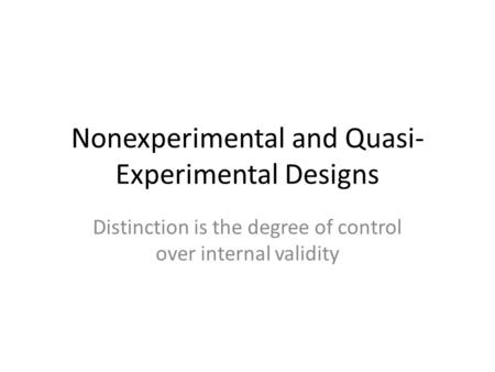 Nonexperimental and Quasi- Experimental Designs Distinction is the degree of control over internal validity.