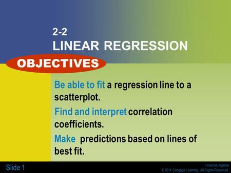 Financial Algebra © 2011 Cengage Learning. All Rights Reserved. Slide 1 2-2 LINEAR REGRESSION Be able to fit a regression line to a scatterplot. Find and.