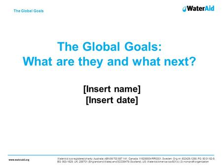 The Global Goals: What are they and what next? [Insert name] [Insert date] The Global Goals WaterAid is a registered charity: Australia: ABN 99 700 687.