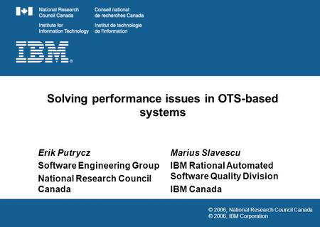 © 2006, National Research Council Canada © 2006, IBM Corporation Solving performance issues in OTS-based systems Erik Putrycz Software Engineering Group.