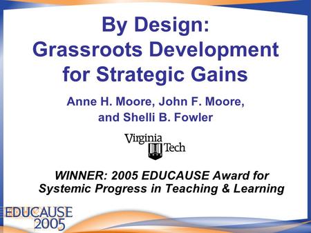 By Design: Grassroots Development for Strategic Gains Anne H. Moore, John F. Moore, and Shelli B. Fowler WINNER: 2005 EDUCAUSE Award for Systemic Progress.