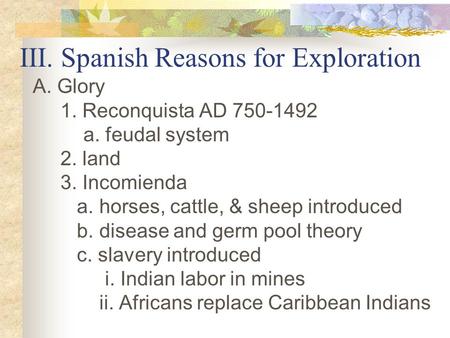 III. Spanish Reasons for Exploration A. Glory 1. Reconquista AD 750-1492 a. feudal system 2. land 3. Incomienda a. horses, cattle, & sheep introduced b.